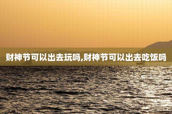 财神节可以出去玩吗,财神节可以出去吃饭吗