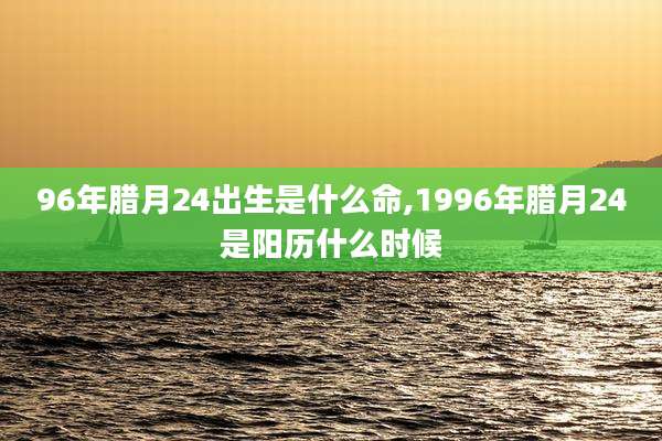 96年腊月24出生是什么命,1996年腊月24是阳历什么时候