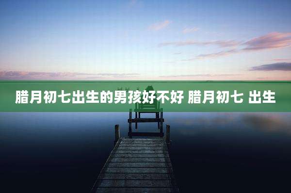 腊月初七出生的男孩好不好 腊月初七 出生