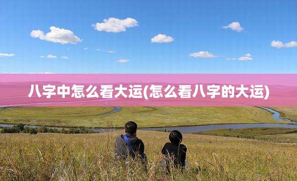 八字中怎么看大运(怎么看八字的大运)