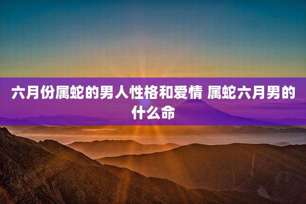 六月份属蛇的男人性格和爱情 属蛇六月男的什么命