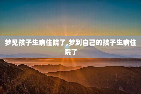 梦见孩子生病住院了,梦到自己的孩子生病住院了
