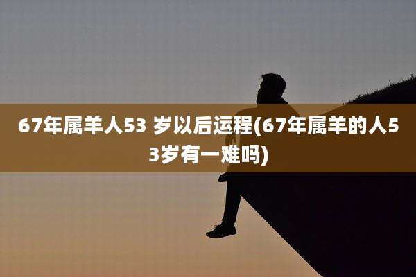 67年属羊人53 岁以后运程(67年属羊的人53岁有一难吗)