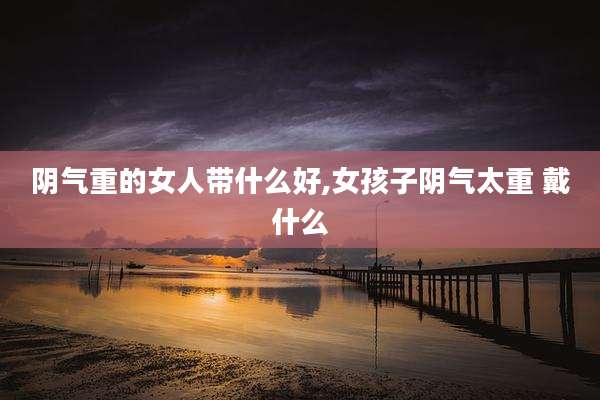 阴气重的女人带什么好,女孩子阴气太重 戴什么