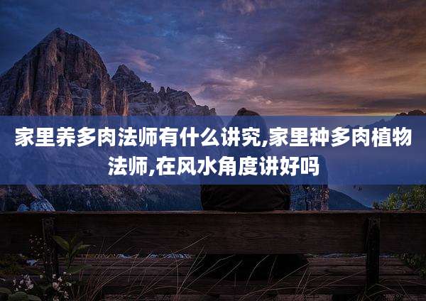 家里养多肉法师有什么讲究,家里种多肉植物法师,在风水角度讲好吗