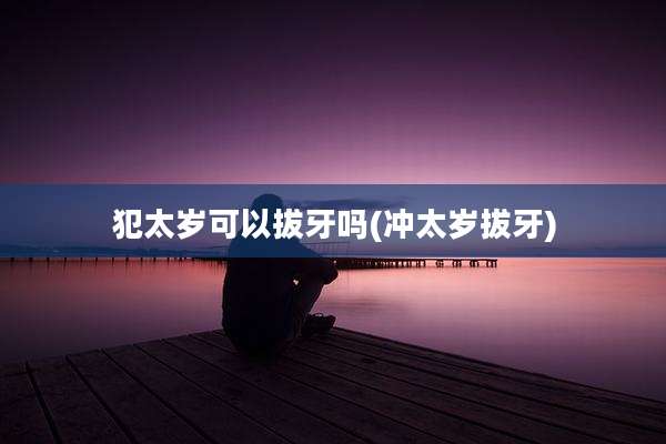 犯太岁可以拔牙吗(冲太岁拔牙)