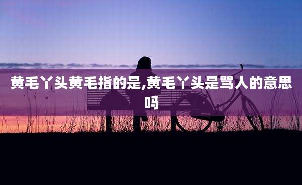 黄毛丫头黄毛指的是,黄毛丫头是骂人的意思吗