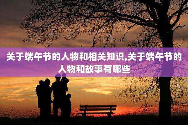 关于端午节的人物和相关知识,关于端午节的人物和故事有哪些