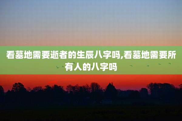 看墓地需要逝者的生辰八字吗,看墓地需要所有人的八字吗