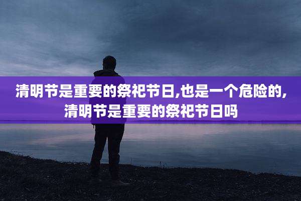 清明节是重要的祭祀节日,也是一个危险的,清明节是重要的祭祀节日吗