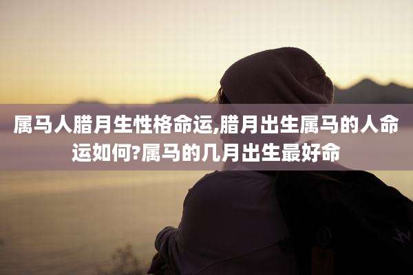 属马人腊月生性格命运,腊月出生属马的人命运如何?属马的几月出生最好命