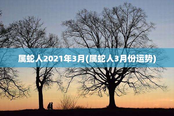 属蛇人2021年3月(属蛇人3月份运势)