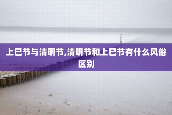 上巳节与清明节,清明节和上巳节有什么风俗区别