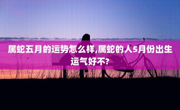 属蛇五月的运势怎么样,属蛇的人5月份出生运气好不?