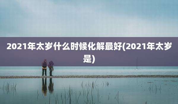 2021年太岁什么时候化解最好(2021年太岁是)