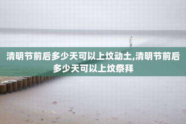 清明节前后多少天可以上坟动土,清明节前后多少天可以上坟祭拜