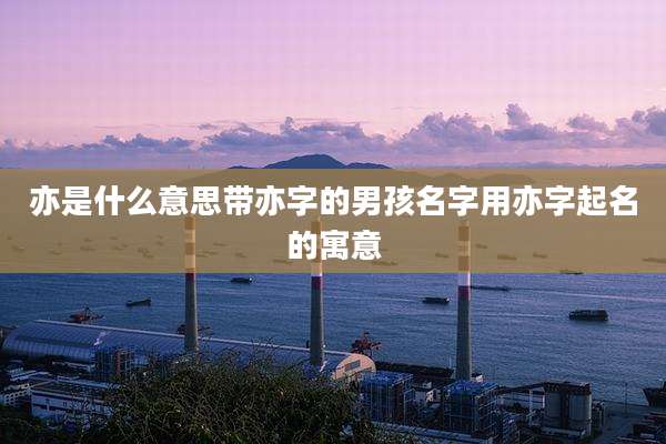 亦是什么意思带亦字的男孩名字用亦字起名的寓意