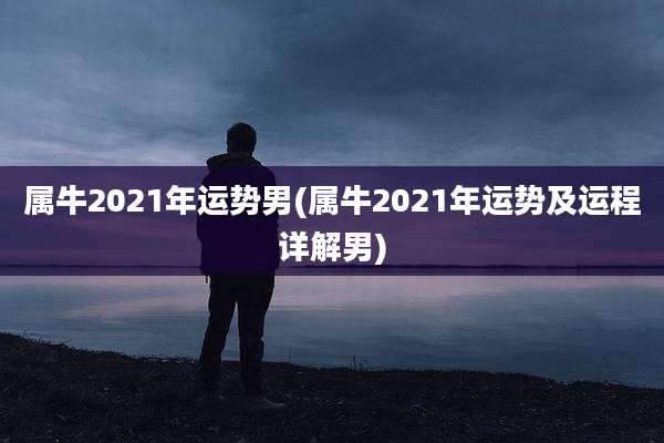 属牛2021年运势男(属牛2021年运势及运程详解男)