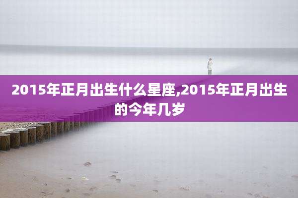 2015年正月出生什么星座,2015年正月出生的今年几岁
