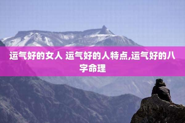 运气好的女人 运气好的人特点,运气好的八字命理