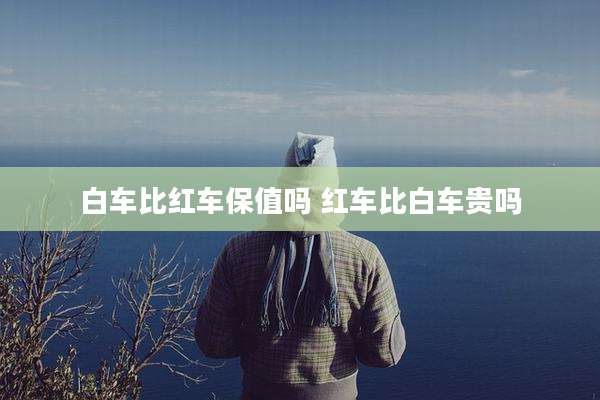 白车比红车保值吗 红车比白车贵吗