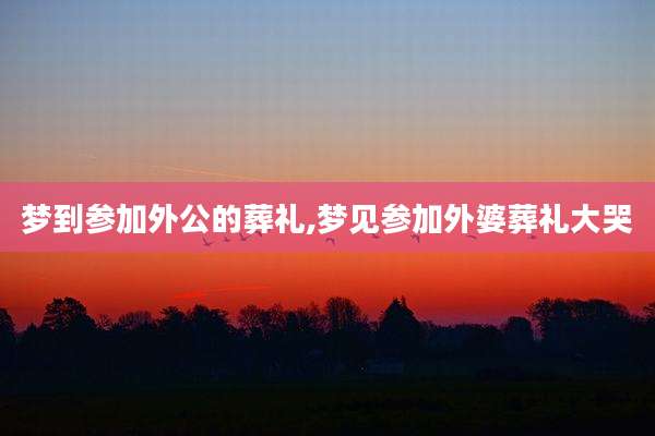 梦到参加外公的葬礼,梦见参加外婆葬礼大哭
