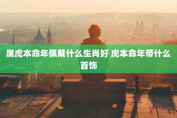 属虎本命年佩戴什么生肖好 虎本命年带什么首饰