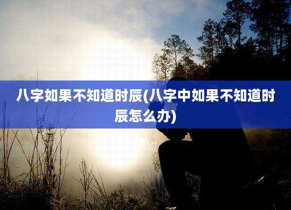 八字如果不知道时辰(八字中如果不知道时辰怎么办)