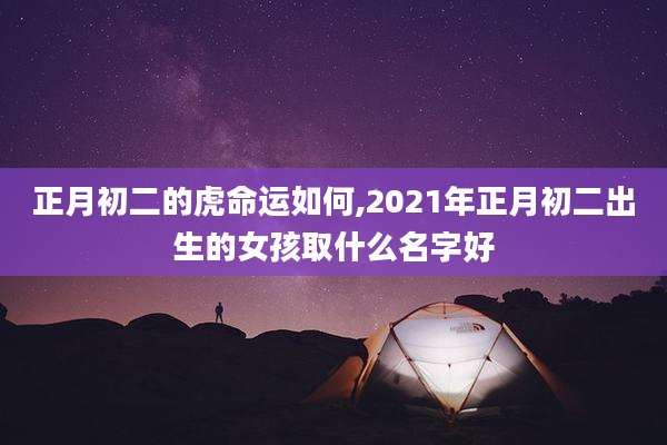正月初二的虎命运如何,2021年正月初二出生的女孩取什么名字好