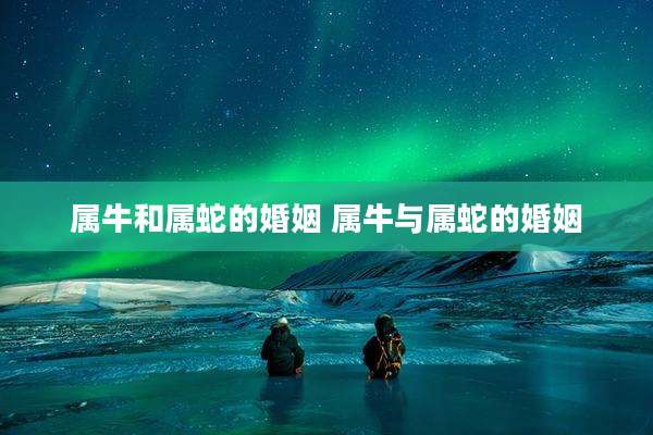 属牛和属蛇的婚姻 属牛与属蛇的婚姻