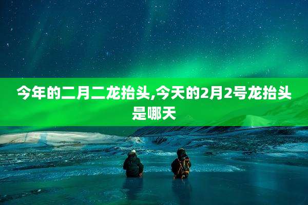 今年的二月二龙抬头,今天的2月2号龙抬头是哪天