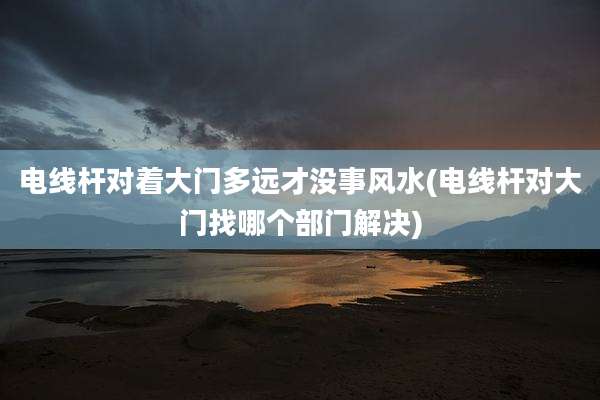 电线杆对着大门多远才没事风水(电线杆对大门找哪个部门解决)
