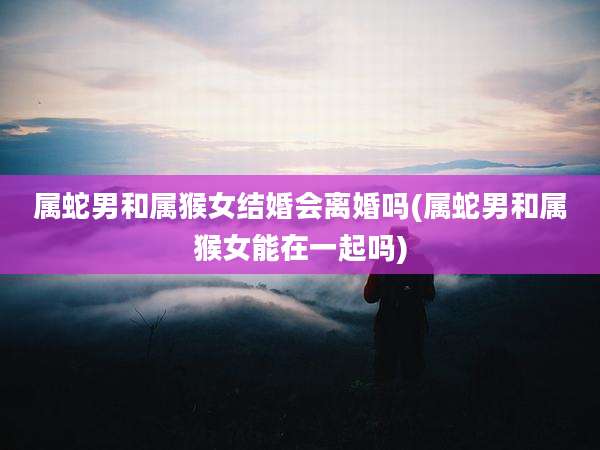 属蛇男和属猴女结婚会离婚吗(属蛇男和属猴女能在一起吗)