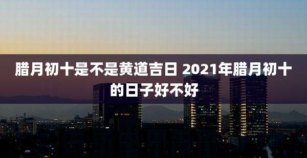 腊月初十是不是黄道吉日 2021年腊月初十的日子好不好