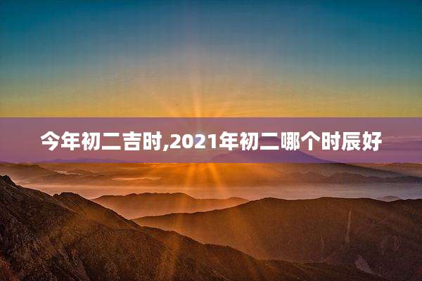 今年初二吉时,2021年初二哪个时辰好