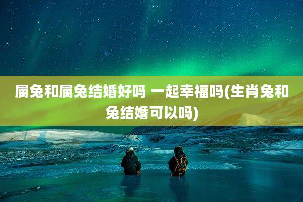 属兔和属兔结婚好吗 一起幸福吗(生肖兔和兔结婚可以吗)