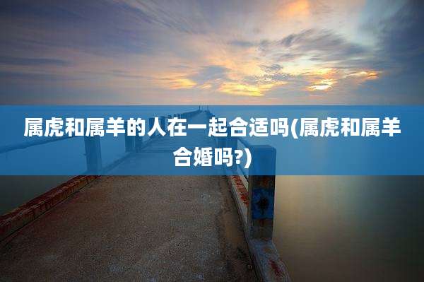 属虎和属羊的人在一起合适吗(属虎和属羊合婚吗?)