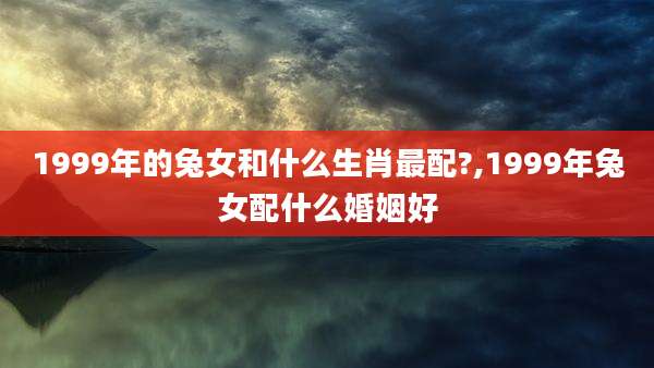 1999年的兔女和什么生肖最配?,1999年兔女配什么婚姻好