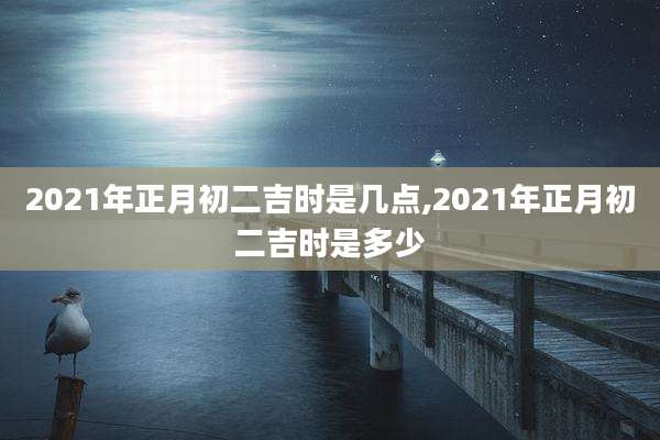 2021年正月初二吉时是几点,2021年正月初二吉时是多少