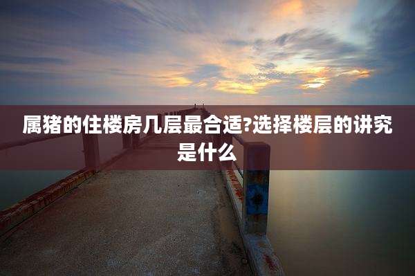 属猪的住楼房几层最合适?选择楼层的讲究是什么