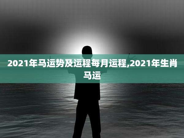 2021年马运势及运程每月运程,2021年生肖马运