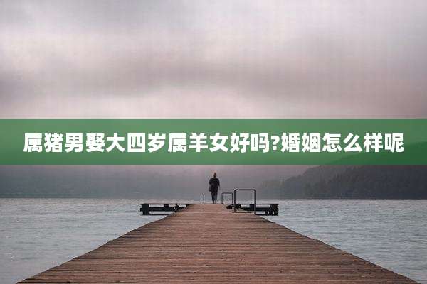 属猪男娶大四岁属羊女好吗?婚姻怎么样呢