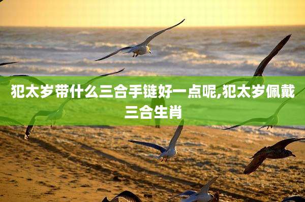 犯太岁带什么三合手链好一点呢,犯太岁佩戴三合生肖