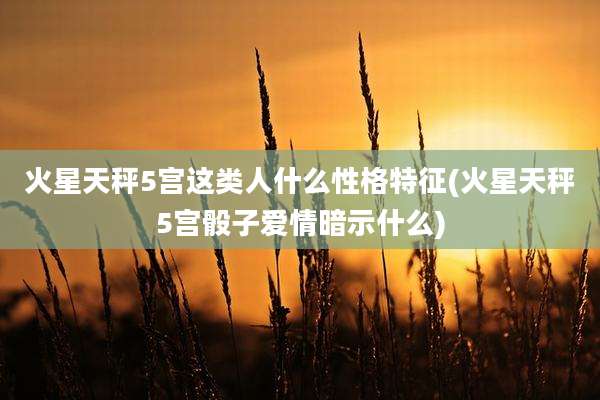 火星天秤5宫这类人什么性格特征(火星天秤5宫骰子爱情暗示什么)