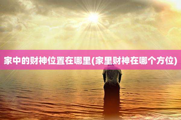 家中的财神位置在哪里(家里财神在哪个方位)