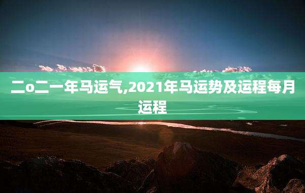 二o二一年马运气,2021年马运势及运程每月运程