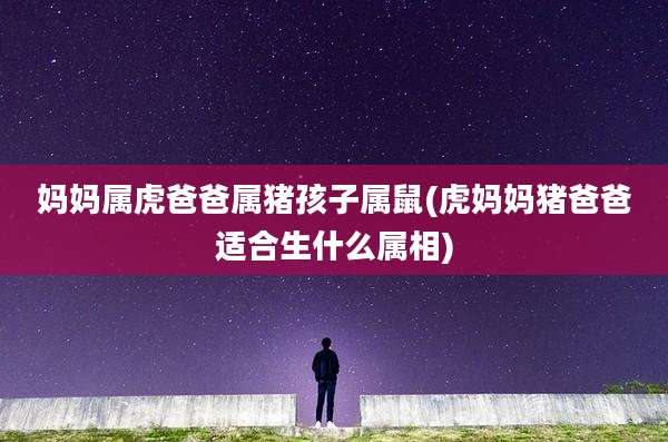 妈妈属虎爸爸属猪孩子属鼠(虎妈妈猪爸爸适合生什么属相)