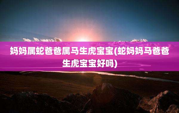 妈妈属蛇爸爸属马生虎宝宝(蛇妈妈马爸爸生虎宝宝好吗)