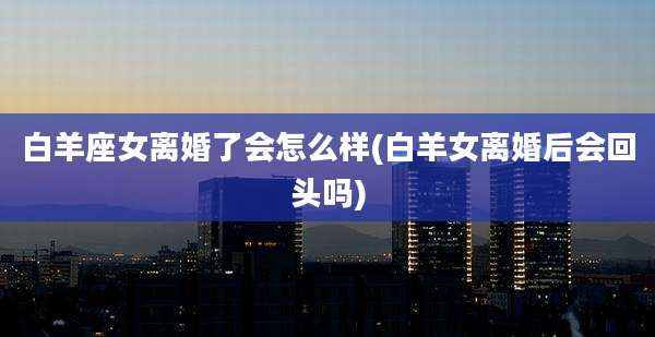白羊座女离婚了会怎么样(白羊女离婚后会回头吗)