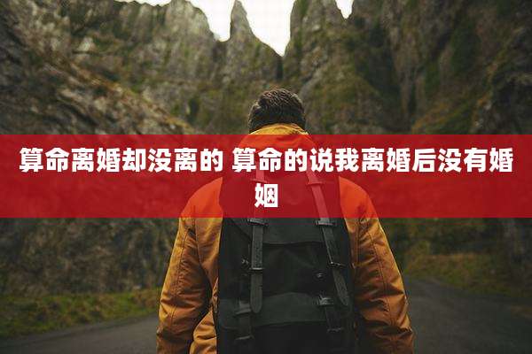 算命离婚却没离的 算命的说我离婚后没有婚姻